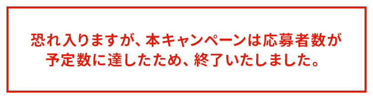 恐れ入りますが、本キャンペーンは応募者数が予定数に達したため、終了いたしました。