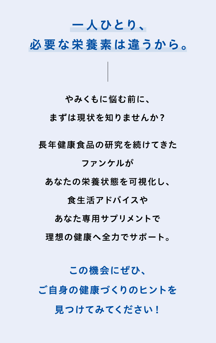 一人ひとり、必要な栄養素は違うから。やみくもに悩む前に、まずは現状を知りませんか？やみくもに悩む前に、まずは現状を知りませんか？この機会にぜひ、ご自身の健康づくりのヒントを見つけてみてください！