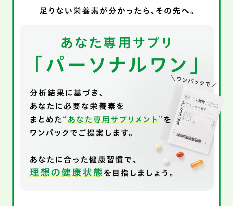 足りない栄養素が分かったら、その先へ。あなた専用サプリ「パーソナルワン」分析結果に基づき、あなたに必要な栄養素をまとめた“あなた専用サプリメント”をワンパックでご提案します。あなたに合った健康習慣で、理想の健康状態を目指しましょう。