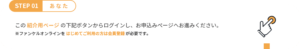 STEP 01 あなた この 紹介用ページ からログイン。 ※ファンケルオンラインを はじめてご利用の方は会員登録 が必要です。