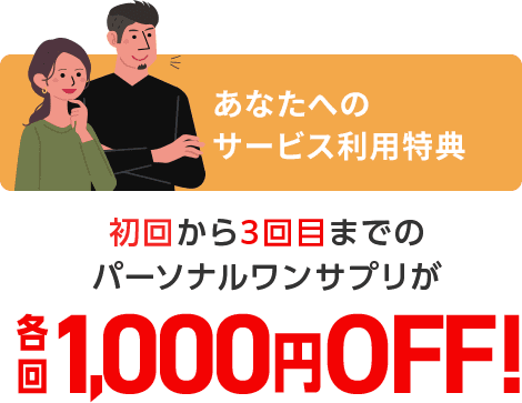 あなたへの サービス利用特典 初回から3回目までの パーソナルワンサプリが 各回1,000円OFF!