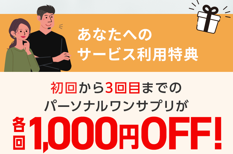 あなたへの サービス利用特典 初回から3回目までの パーソナルワンサプリが 各回1,000円OFF!