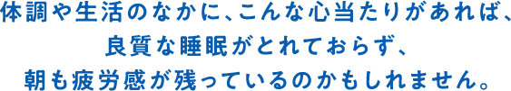 体調や生活のなかに、こんな心当たりがあれば、良質な睡眠がとれておらず、朝も疲労感が残っているのかもしれません。