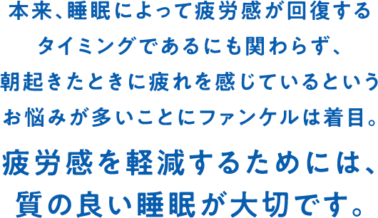 本来、睡眠によって疲労感が回復するタイミングであるにも関わらず、朝起きたときに疲れを感じているというお悩みが多いことにファンケルは着目。疲労感を軽減するためには、質の良い睡眠が大切です。