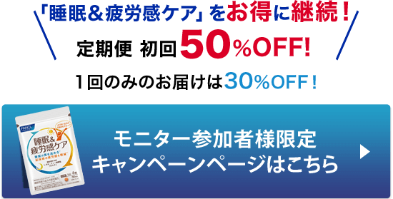 睡眠＆疲労感ケアをお得に継続！ 定期便 初回50％OFF！1回のみのお届けは30％OFF！ モニター参加者様限定 キャンペーンページはこちら