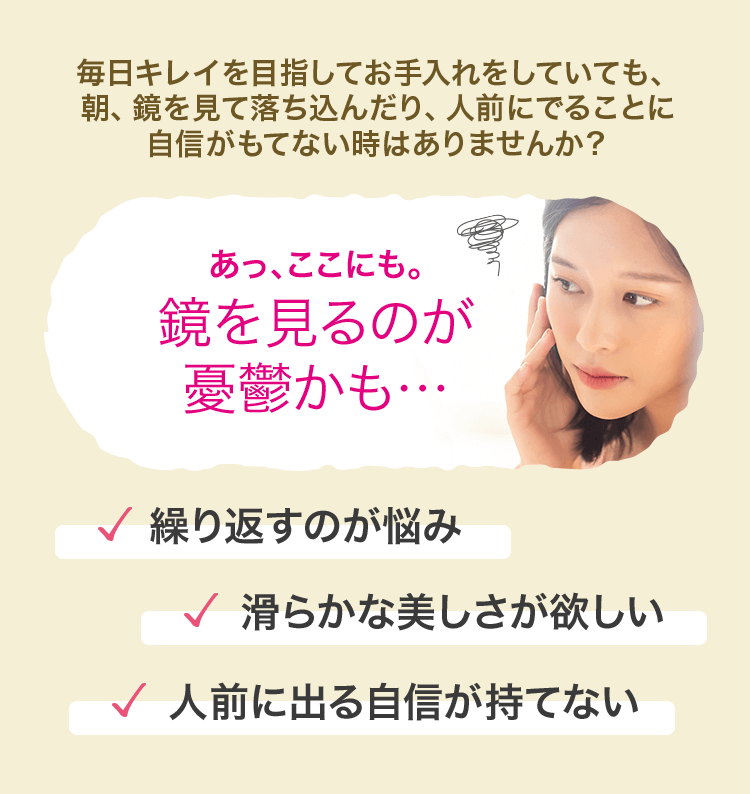 毎日キレイを目指してお手入れをしていても、朝、鏡を見て落ち込んだり、人前にでることに自信がもてない時はありませんか？ あっ、ここにも。鏡を見るのが憂鬱かも… 繰り返すのが悩み 滑らかな美しさが欲しい 人前に出る自信が持てない