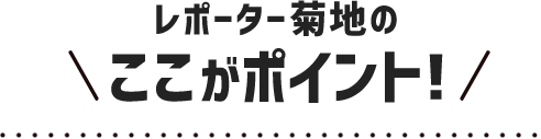 レポーター菊地のここがポイント！