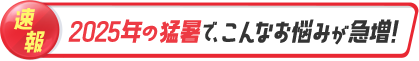 速報 2025年の猛暑で、こんなお悩みが急増！