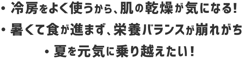 ・冷房をよく使うから、肌の感想が気になる！・熱くて食が進まず、栄養バランスが崩れがち・夏を元気に乗り越えたい！