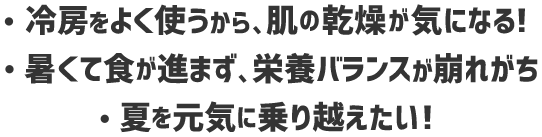 ・冷房をよく使うから、肌の感想が気になる！・熱くて食が進まず、栄養バランスが崩れがち・夏を元気に乗り越えたい！