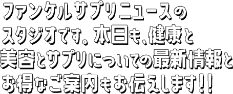 ファンケルサプリニュースのスタジオです。本日も、健康とサプリについての最新情報とオトクなご案内もお伝えします！！