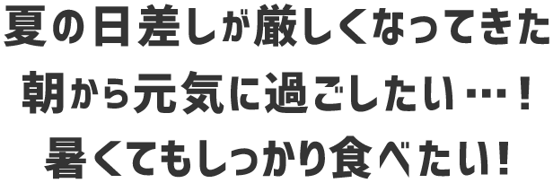 夏の日差しが厳しくなってきた 朝から元気に過ごしたい・・・！ 暑くてもしっかり食べたい！