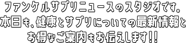 ファンケルサプリニュースのスタジオです。本日も、健康とサプリについての最新情報とオトクなご案内もお伝えします！！