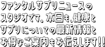 ファンケルサプリニュースのスタジオです。本日も、健康とサプリについての最新情報とオトクなご案内もお伝えします！！