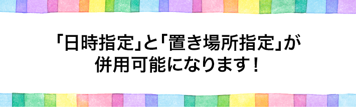 「日時指定」と「置き場所指定」が併用可能になります！