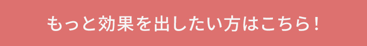 もっと効果を出したい方はこちら！