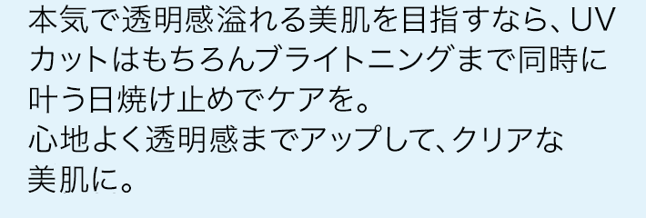 本気で透明感溢れる美肌を目指すなら、UVカットはもちろんブライトニングまで同時に叶う日焼け止めでケアを。心地よく透明感までアップして、春の日差しが似合うクリアな美肌に。