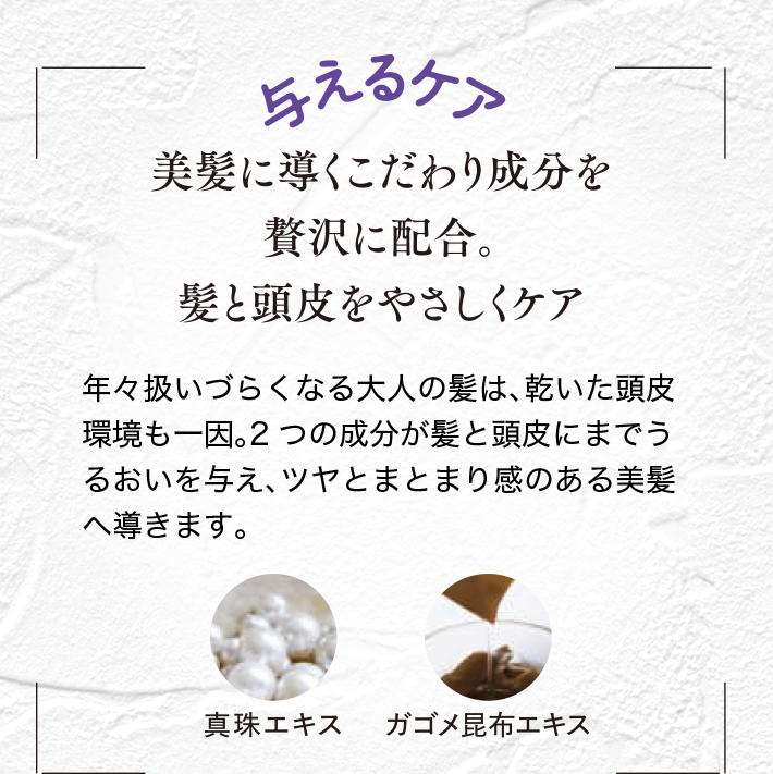 与えるケア 美髪に導くこだわり成分を贅沢に配合。 髪と頭皮をやさしくケア。