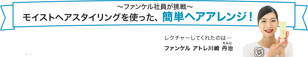 ～ファンケル社員が挑戦～モイストヘアスタイリングを使った、簡単ヘアアレンジ！ レクチャーしてくれたのは… ファンケル アトレ川崎 丹治(たんじ)