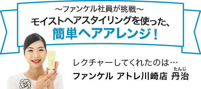 ～ファンケル社員が挑戦～モイストヘアスタイリングを使った、簡単ヘアアレンジ！ レクチャーしてくれたのは… ファンケル アトレ川崎 丹治(たんじ)