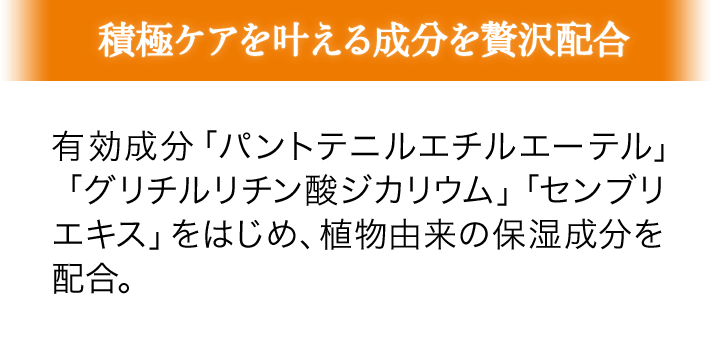 積極ケアを叶える成分を贅沢配合 有効成分「パントテニルエチルエーテル」「グリチルリチン酸ジカリウム」「センブリエキス」をはじめ、植物由来の保湿成分を配合。