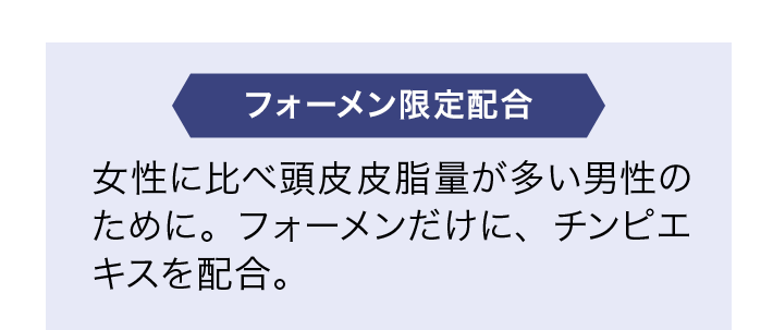 フォーメン限定配合 女性に比べ頭皮皮脂量が多い男性のために。フォーメンだけに、チンピエキスを配合。