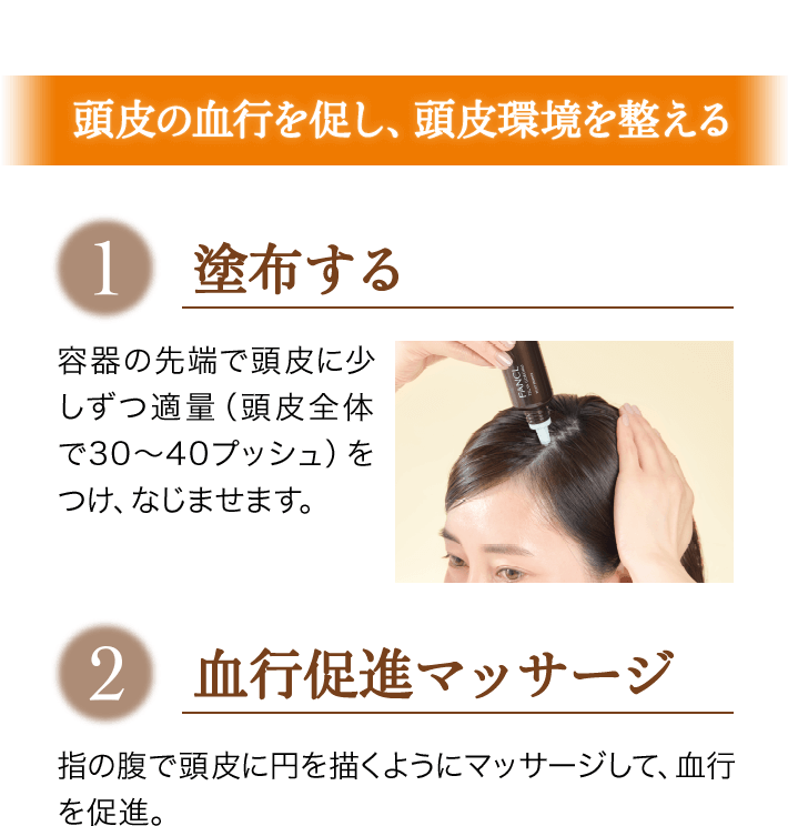 頭皮の血行を促し、頭皮環境を整える 1塗布する 容器の先端で頭皮に少しずつ適量（頭皮全体で30～40プッシュ）をつけ、なじませます。 2血行促進マッサージ 指の腹で頭皮に円を描くようにマッサージして、血行を促進。