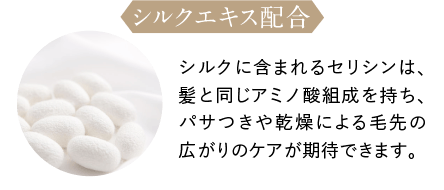 シルクエキス配合 シルクに含まれるセリシンは、髪と同じアミノ酸組成を持ち、パサつきや乾燥による毛先の広がりのケアが期待できます。