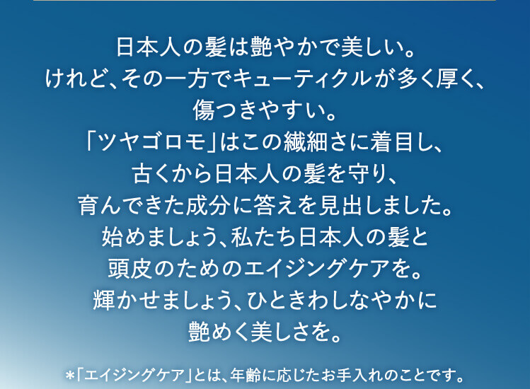 日本人の髪は艶やかで美しい。 けれど、その一方でキューティクルが多く厚く、傷つきやすい。 「ツヤゴロモ」はこの繊細さに着目し、 古くから日本人の髪を守り、育んできた成分に答えを見出しました。 始めましょう、私たち日本人の髪と頭皮のためのエイジングケアを。輝かせましょう、ひときわしなやかに艶めく美しさを。＊「エイジングケア」とは、年齢に応じたお手入れのことです。