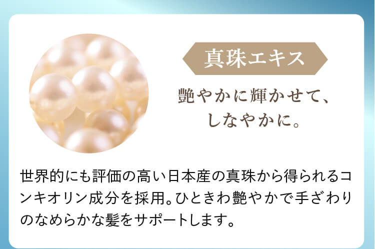 真珠エキス 艶やかに輝かせて、しなやかに。 世界的にも評価の高い日本産の真珠から得られるコンキオリン成分を採用。ひときわ艶やかで手ざわりのなめらかな髪をサポートします。