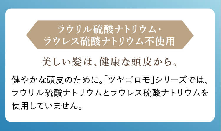 ラウリル硫酸ナトリウム・ラウレス硫酸ナトリウム不使用 美しい髪は、健康な頭皮から。 健やかな頭皮のために。「ツヤゴロモ」シリーズでは、ラウリル硫酸ナトリウムとラウレス硫酸ナトリウムを使用していません。