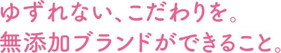 ゆずれない、こだわりを。無添加ブランドができること。