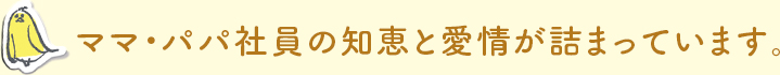 ママ・パパ社員の知恵と愛情が詰まっています。