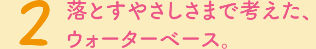 2　落とすやさしさまで考えた、ウォーターベース。