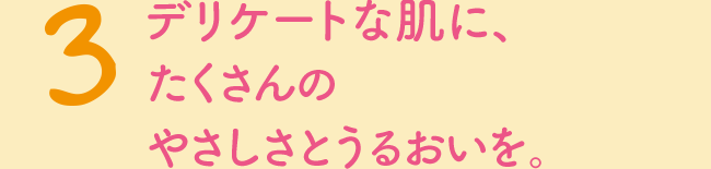 3　デリケートな肌に、たくさんのやさしさとうるおいを。