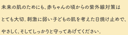 未来の肌のためにも、赤ちゃんの頃からの紫外線対策はとても大切。刺激に弱い子どもの肌を考えた日焼け止めで、やさしく、そしてしっかりと守ってあげてください。