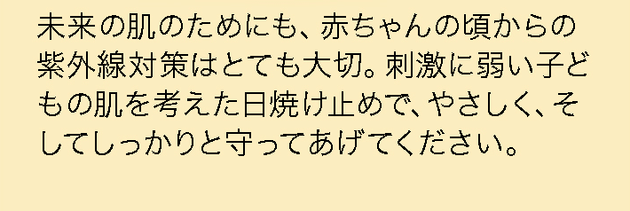 未来の肌のためにも、赤ちゃんの頃からの紫外線対策はとても大切。刺激に弱い子どもの肌を考えた日焼け止めで、やさしく、そしてしっかりと守ってあげてください。