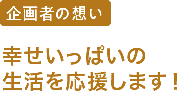 企画者の想い 幸せいっぱいの生活を応援します！