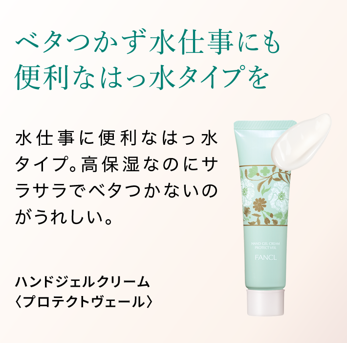 ベタつかず水仕事にも便利なはっ水タイプを 水仕事に便利なはっ水タイプ。高保湿なのにサラサラでベタつかないのがうれしい。 ハンドジェルクリーム〈プロテクトヴェール〉