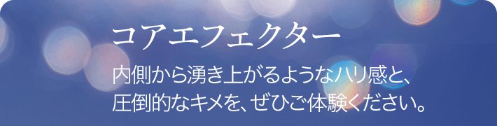 コアエフェクター 内側から湧き上がるようなハリ感と、圧倒的なキメを、ぜひご体験ください。