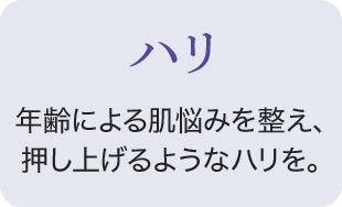 ハリ 年齢による肌悩みを整え、押し上げるようなハリを。