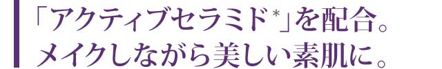 「アクティブセラミド*」を配合。メイクしながら美しい素肌に。