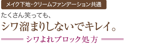 新機能 メイク下地・クリームファンデーション共通 たくさん笑っても、シワ溜まりしないでキレイ。 シワよれブロック処方