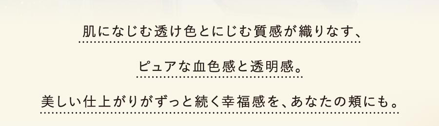 肌になじむ透け色とにじむ質感が織りなす、ピュアな血色感と透明感。美しい仕上がりがずっと続く幸福感を、あなたの頬にも。