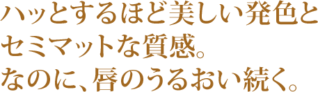 ハッとするほど美しい発色とセミマットな質感。なのに、唇のうるおい続く。