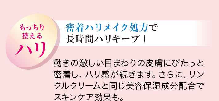 もっちり整えるハリ 密着ハリメイク処方で長時間ハリキープ 動きの激しい⽬まわりの皮膚にぴたっと密着し、ハリ感が続きます。さらに、リンクルクリームと同じ美容保湿成分配合でスキンケア効果も。