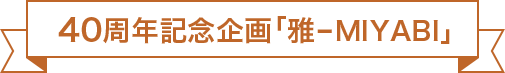 40周年記念企画「雅-MIYABI」