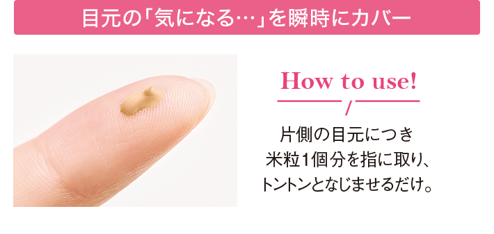 目元の「気になる…」を瞬時にカバー How to use! 片側の目元につき米粒1個分を指に取り、トントンとなじませるだけ。