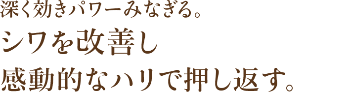 深く効きパワーみなぎる。シワを改善し感動的なハリで押し返す。