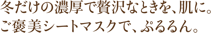 冬だけの濃厚で贅沢なときを、肌に。ご褒美シートマスクで、ぷるるん。